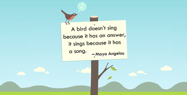 A bird doesn't sing because it has an answer, it sings because it has a song. -- Maya Angelou